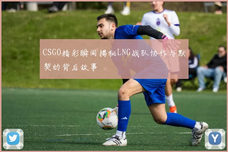 CSGO精彩瞬间揭秘LNG战队协作与默契的背后故事