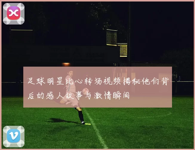 足球明星比心转场视频揭秘他们背后的感人故事与激情瞬间