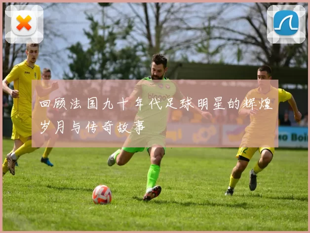 回顾法国九十年代足球明星的辉煌岁月与传奇故事