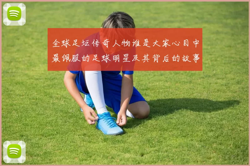 全球足坛传奇人物谁是大家心目中最佩服的足球明星及其背后的故事