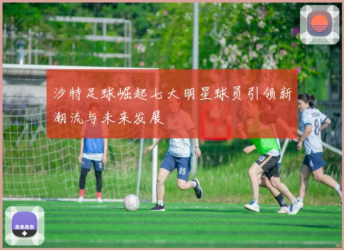 沙特足球崛起七大明星球员引领新潮流与未来发展