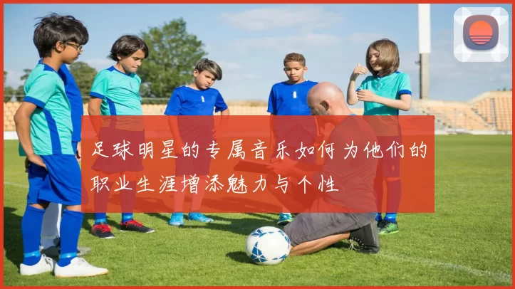 足球明星的专属音乐如何为他们的职业生涯增添魅力与个性