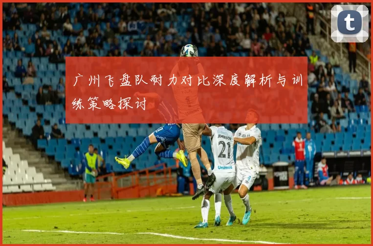 广州飞盘队耐力对比深度解析与训练策略探讨