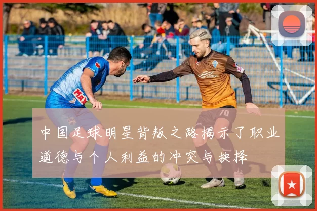 中国足球明星背叛之路揭示了职业道德与个人利益的冲突与抉择