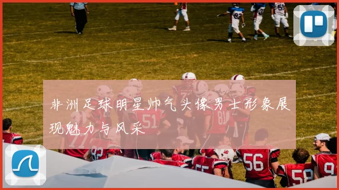 非洲足球明星帅气头像男士形象展现魅力与风采