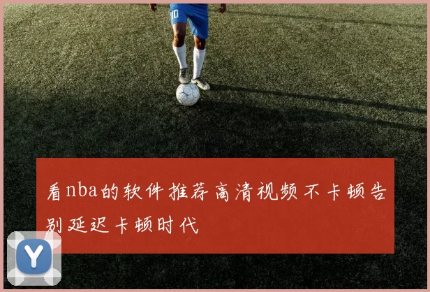 看nba的软件推荐高清视频不卡顿告别延迟卡顿时代