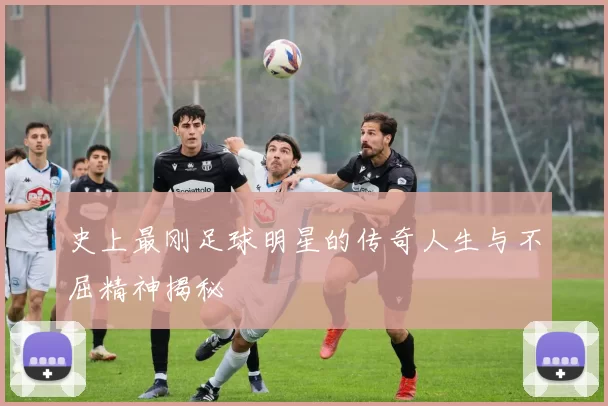 史上最刚足球明星的传奇人生与不屈精神揭秘