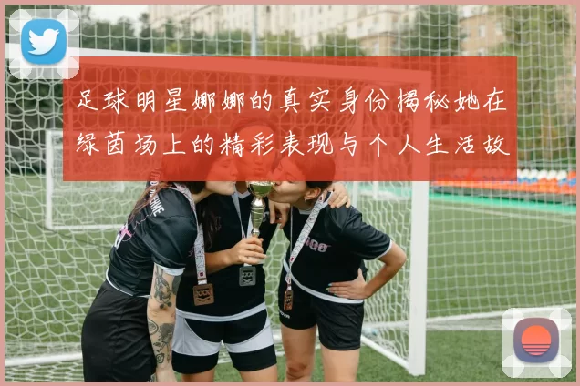 足球明星娜娜的真实身份揭秘她在绿茵场上的精彩表现与个人生活故事