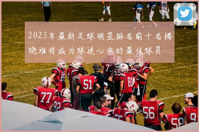 2023年最新足球明星排名前十名揭晓谁将成为球迷心中的最佳球员