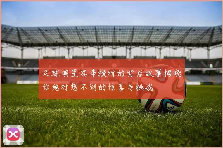 足球明星客串模特的背后故事揭晓你绝对想不到的惊喜与挑战