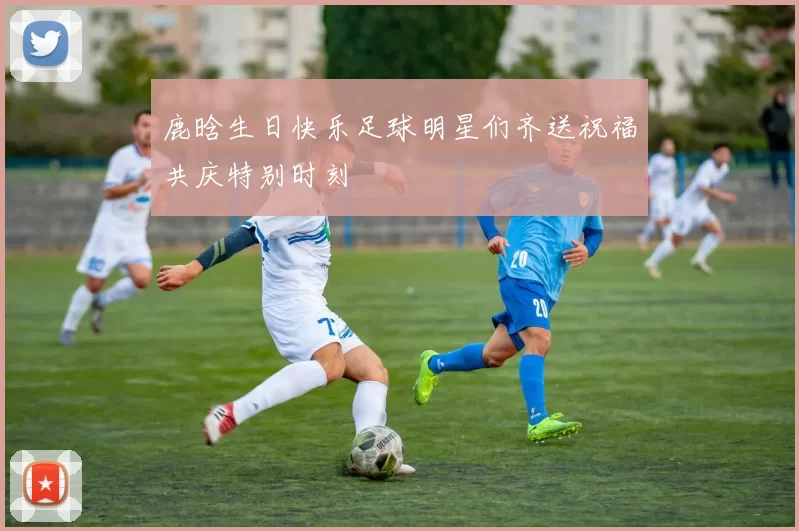 鹿晗生日快乐足球明星们齐送祝福共庆特别时刻