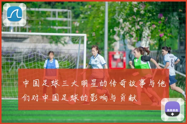 中国足球三大明星的传奇故事与他们对中国足球的影响与贡献