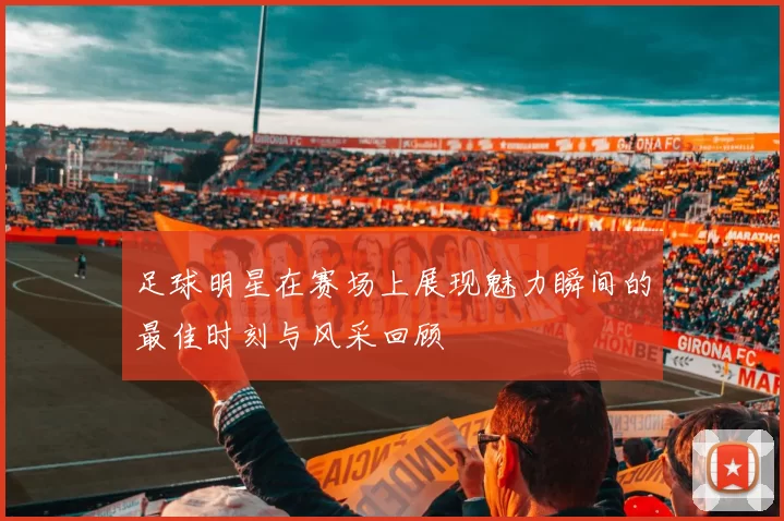 足球明星在赛场上展现魅力瞬间的最佳时刻与风采回顾