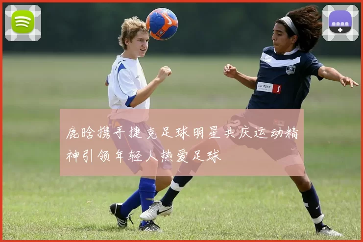 鹿晗携手捷克足球明星共庆运动精神引领年轻人热爱足球