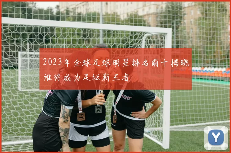 2023年全球足球明星排名前十揭晓谁将成为足坛新王者