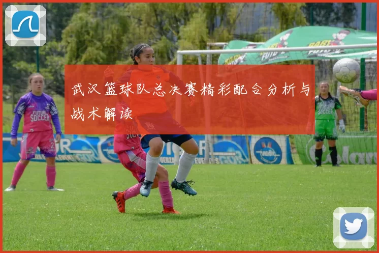 武汉篮球队总决赛精彩配合分析与战术解读