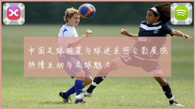 中国足球明星与球迷亲密合影展现热情互动与足球魅力