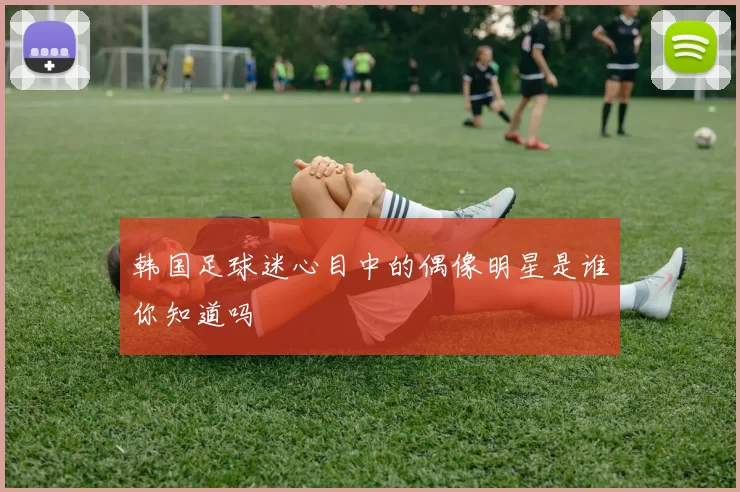 韩国足球迷心目中的偶像明星是谁你知道吗