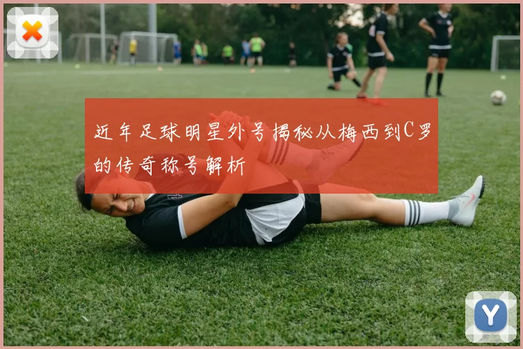 近年足球明星外号揭秘从梅西到C罗的传奇称号解析