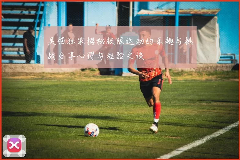 吴强独家揭秘极限运动的乐趣与挑战分享心得与经验之谈