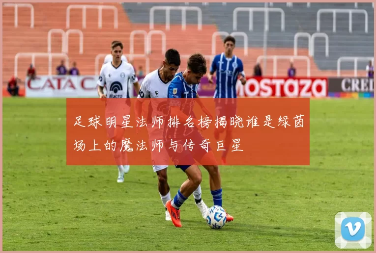 足球明星法师排名榜揭晓谁是绿茵场上的魔法师与传奇巨星