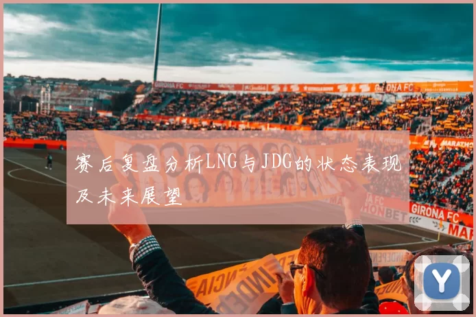 赛后复盘分析LNG与JDG的状态表现及未来展望