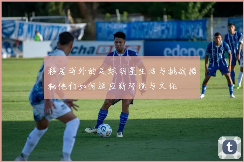 移居海外的足球明星生活与挑战揭秘他们如何适应新环境与文化
