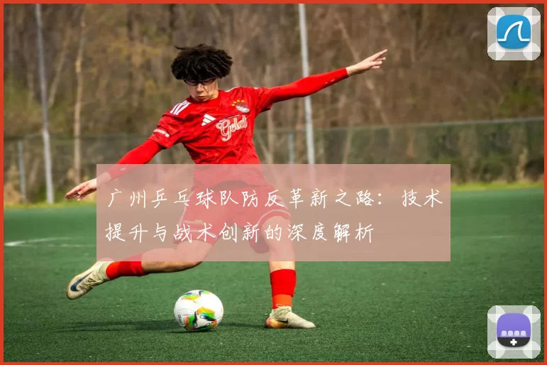 广州乒乓球队防反革新之路：技术提升与战术创新的深度解析
