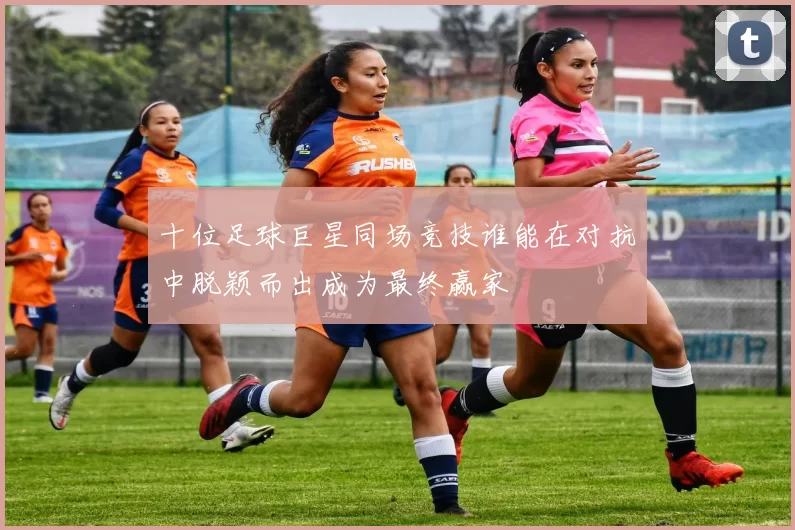 十位足球巨星同场竞技谁能在对抗中脱颖而出成为最终赢家