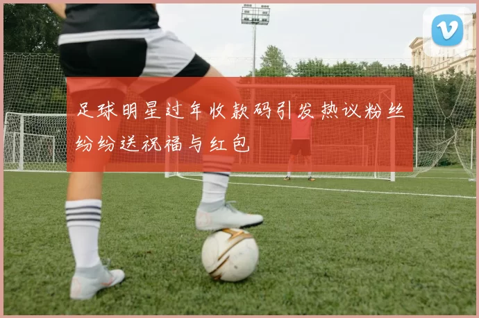 足球明星过年收款码引发热议粉丝纷纷送祝福与红包