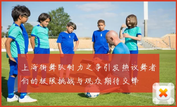 上海街舞队耐力之争引发热议舞者们的极限挑战与观众期待交锋