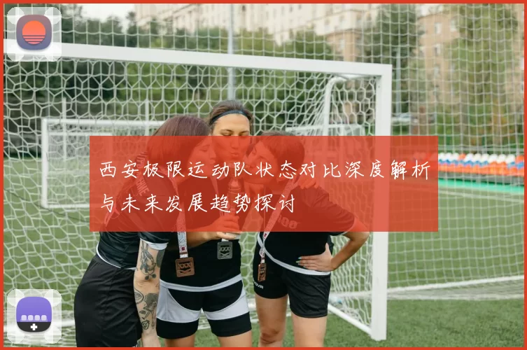 西安极限运动队状态对比深度解析与未来发展趋势探讨