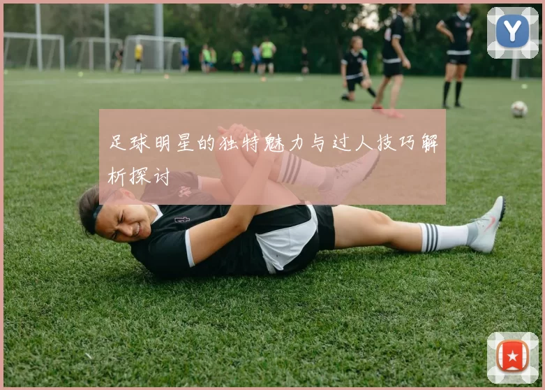 足球明星的独特魅力与过人技巧解析探讨