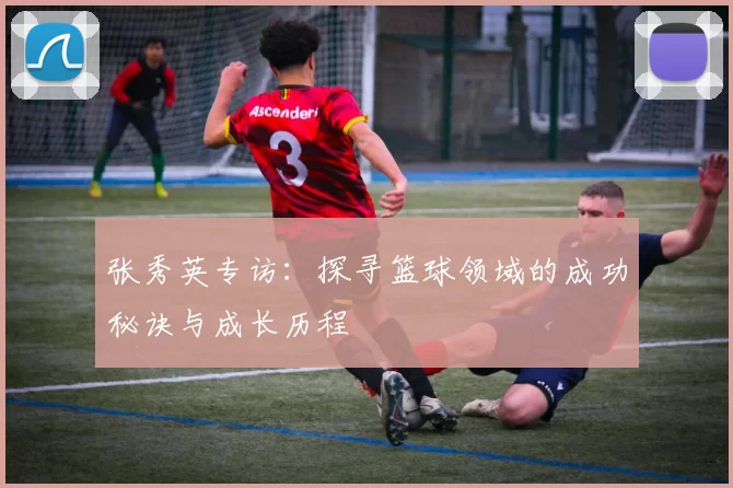 张秀英专访：探寻篮球领域的成功秘诀与成长历程