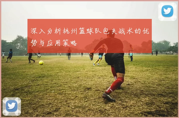 深入分析杭州篮球队包夹战术的优势与应用策略