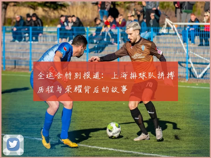 全运会特别报道：上海排球队拼搏历程与荣耀背后的故事