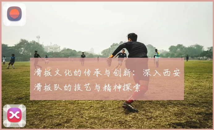 滑板文化的传承与创新：深入西安滑板队的技艺与精神探索