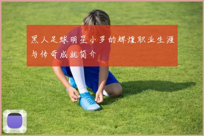 黑人足球明星小罗的辉煌职业生涯与传奇成就简介