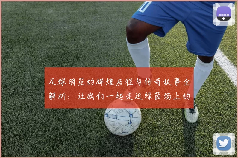 足球明星的辉煌历程与传奇故事全解析，让我们一起走近绿茵场上的英雄们