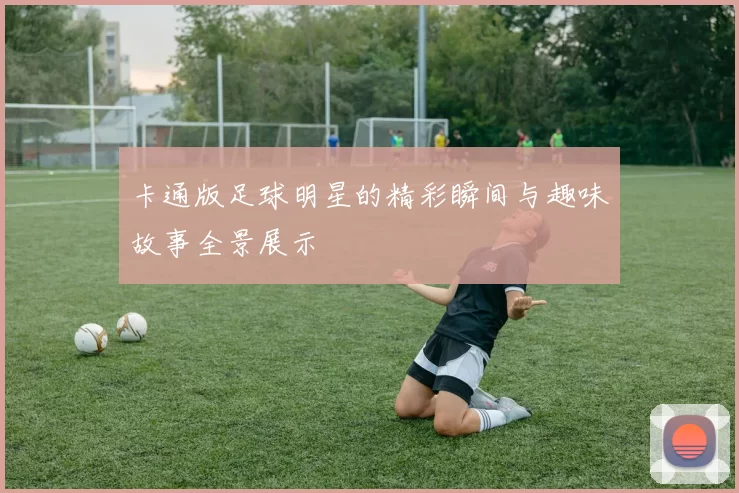 卡通版足球明星的精彩瞬间与趣味故事全景展示