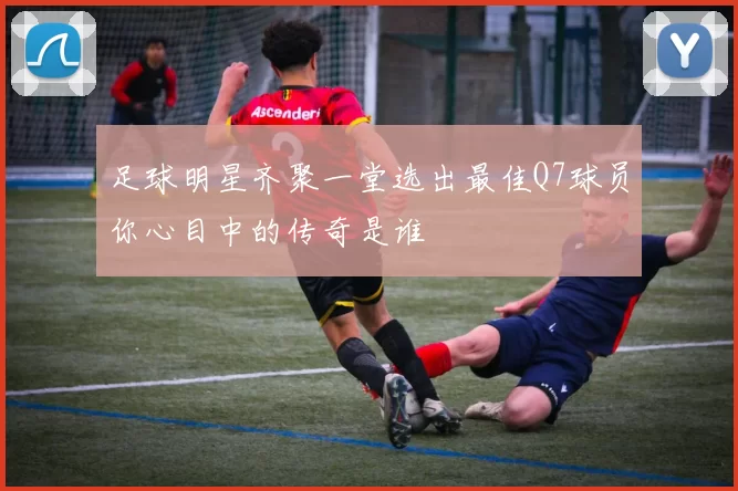 足球明星齐聚一堂选出最佳Q7球员你心目中的传奇是谁
