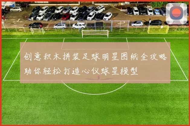 创意积木拼装足球明星图纸全攻略助你轻松打造心仪球星模型