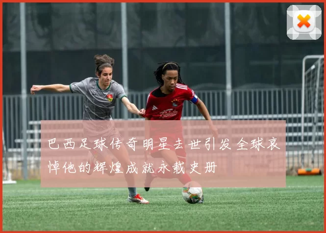 巴西足球传奇明星去世引发全球哀悼他的辉煌成就永载史册