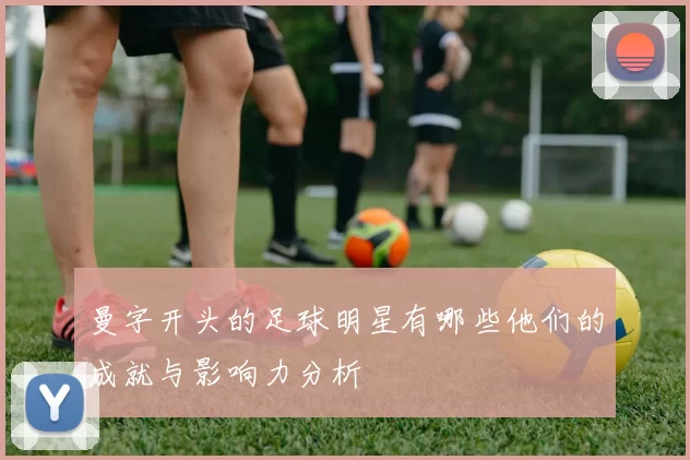 曼字开头的足球明星有哪些他们的成就与影响力分析