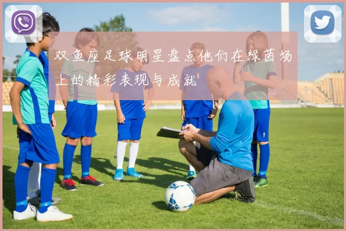 双鱼座足球明星盘点他们在绿茵场上的精彩表现与成就