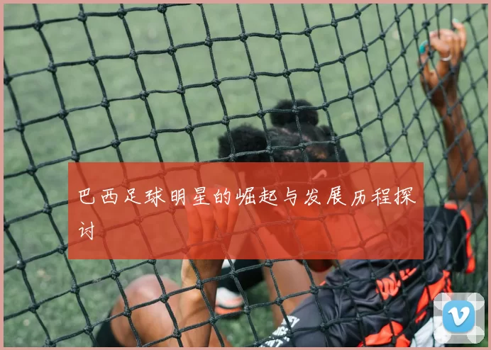 巴西足球明星的崛起与发展历程探讨