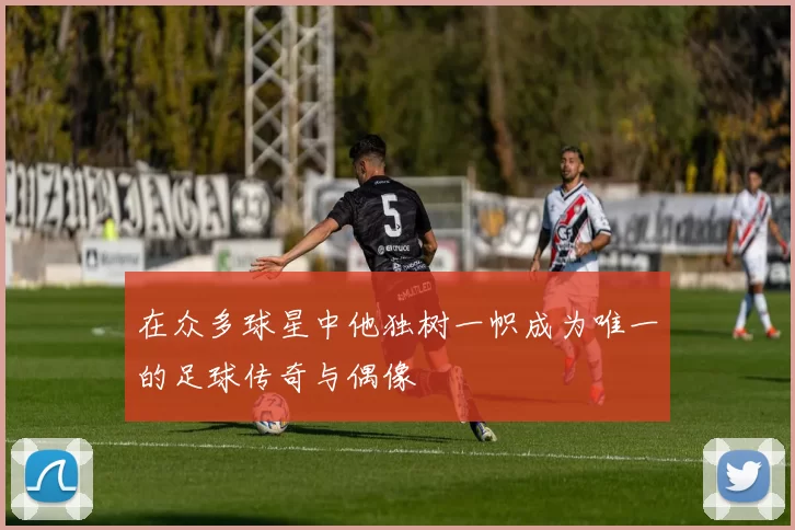 在众多球星中他独树一帜成为唯一的足球传奇与偶像
