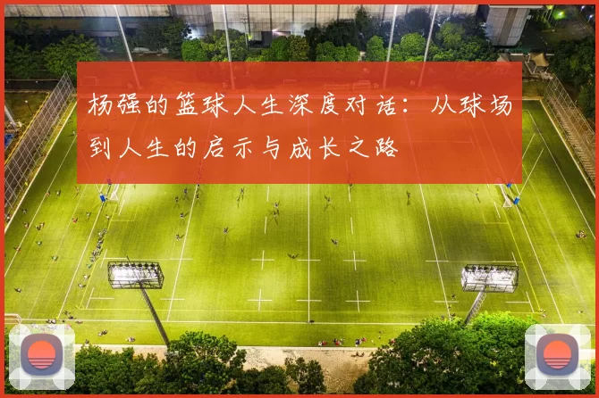 杨强的篮球人生深度对话：从球场到人生的启示与成长之路