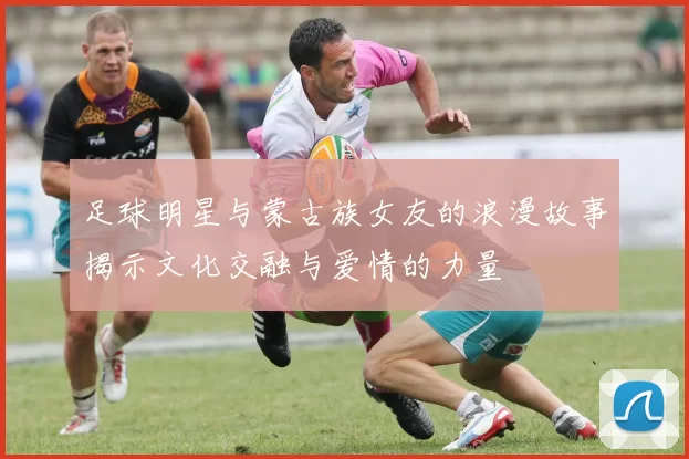 足球明星与蒙古族女友的浪漫故事揭示文化交融与爱情的力量