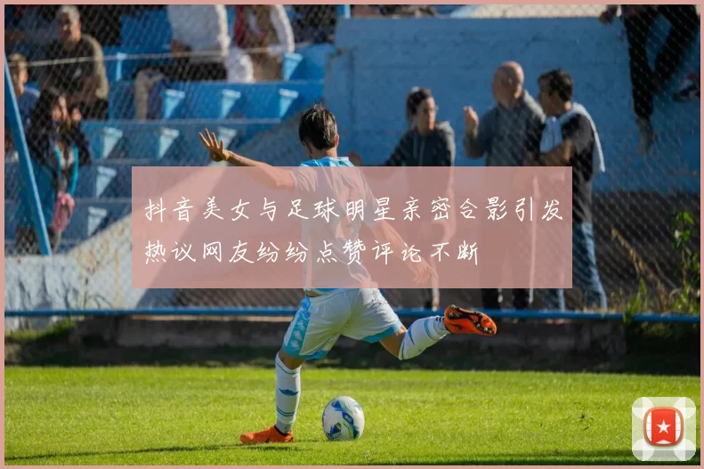 抖音美女与足球明星亲密合影引发热议网友纷纷点赞评论不断